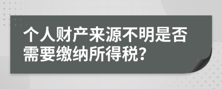 个人财产来源不明是否需要缴纳所得税？