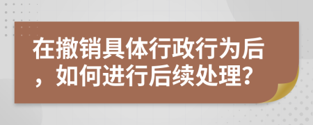 在撤销具体行政行为后，如何进行后续处理？