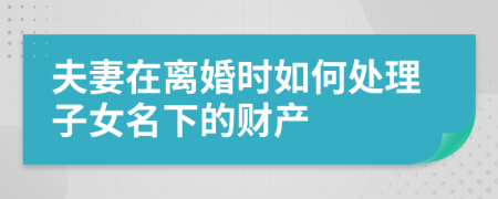 夫妻在离婚时如何处理子女名下的财产