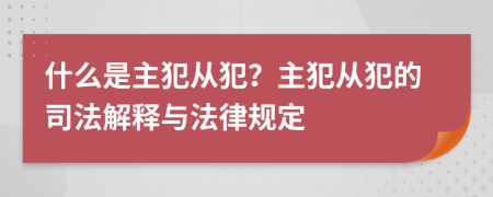 什么是主犯从犯？主犯从犯的司法解释与法律规定