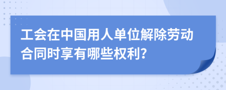 工会在中国用人单位解除劳动合同时享有哪些权利？