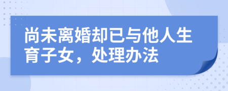 尚未离婚却已与他人生育子女，处理办法