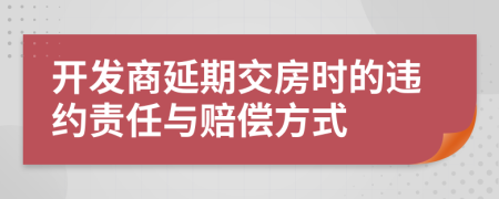 开发商延期交房时的违约责任与赔偿方式