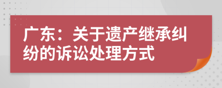 广东：关于遗产继承纠纷的诉讼处理方式