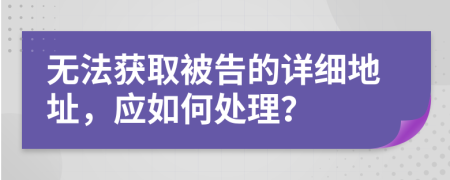无法获取被告的详细地址，应如何处理？