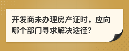 开发商未办理房产证时，应向哪个部门寻求解决途径？