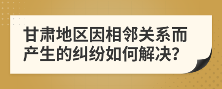 甘肃地区因相邻关系而产生的纠纷如何解决？