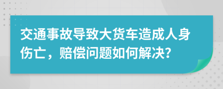 交通事故导致大货车造成人身伤亡，赔偿问题如何解决？