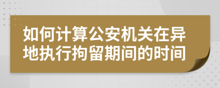 如何计算公安机关在异地执行拘留期间的时间