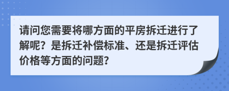 请问您需要将哪方面的平房拆迁进行了解呢？是拆迁补偿标准、还是拆迁评估价格等方面的问题？