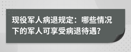 现役军人病退规定：哪些情况下的军人可享受病退待遇？