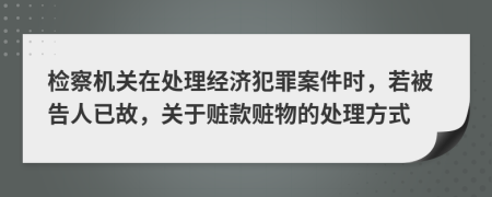 检察机关在处理经济犯罪案件时，若被告人已故，关于赃款赃物的处理方式