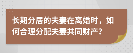 长期分居的夫妻在离婚时，如何合理分配夫妻共同财产？