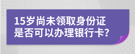 15岁尚未领取身份证是否可以办理银行卡？
