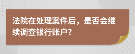 法院在处理案件后，是否会继续调查银行账户？
