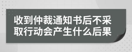 收到仲裁通知书后不采取行动会产生什么后果