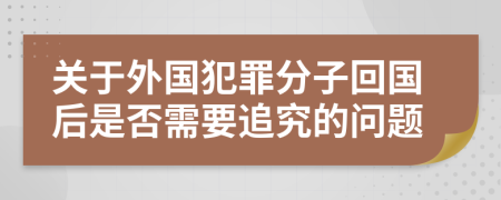 关于外国犯罪分子回国后是否需要追究的问题