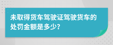 未取得货车驾驶证驾驶货车的处罚金额是多少？