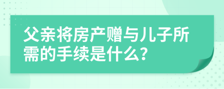 父亲将房产赠与儿子所需的手续是什么？