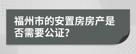 福州市的安置房房产是否需要公证？