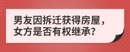 男友因拆迁获得房屋，女方是否有权继承？