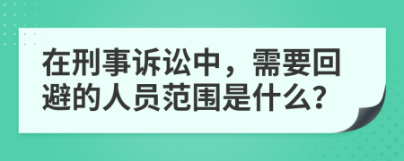 在刑事诉讼中，需要回避的人员范围是什么？