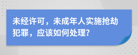 未经许可，未成年人实施抢劫犯罪，应该如何处理？
