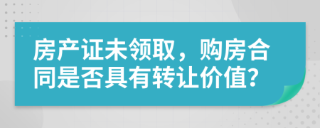 房产证未领取，购房合同是否具有转让价值？