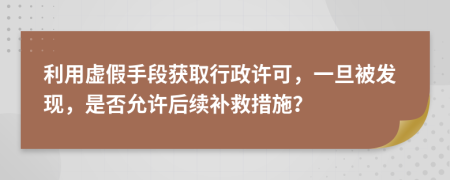 利用虚假手段获取行政许可，一旦被发现，是否允许后续补救措施？