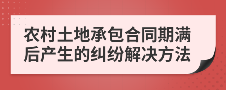 农村土地承包合同期满后产生的纠纷解决方法