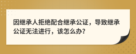 因继承人拒绝配合继承公证，导致继承公证无法进行，该怎么办？