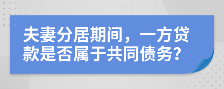 夫妻分居期间，一方贷款是否属于共同债务？