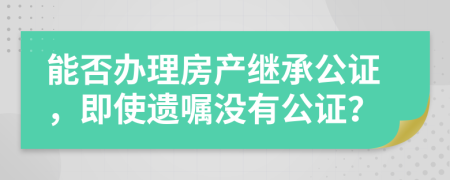 能否办理房产继承公证，即使遗嘱没有公证？