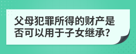 父母犯罪所得的财产是否可以用于子女继承？
