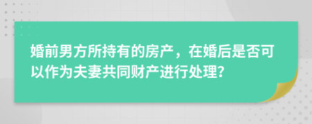 婚前男方所持有的房产，在婚后是否可以作为夫妻共同财产进行处理？