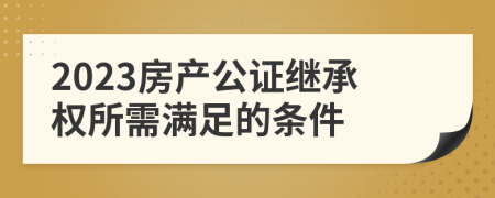 2023房产公证继承权所需满足的条件
