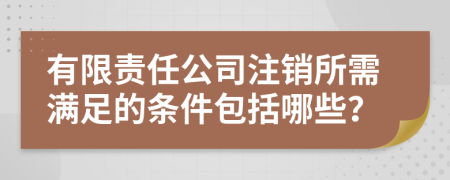 有限责任公司注销所需满足的条件包括哪些？