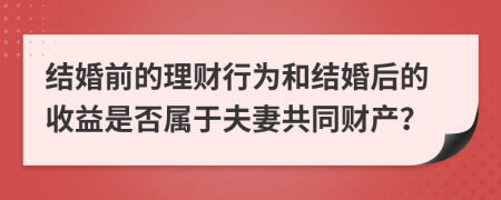 结婚前的理财行为和结婚后的收益是否属于夫妻共同财产？