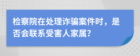 检察院在处理诈骗案件时，是否会联系受害人家属？