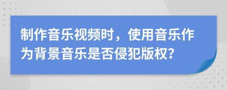 制作音乐视频时，使用音乐作为背景音乐是否侵犯版权？