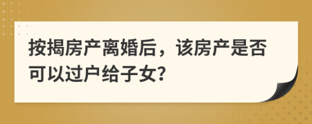 按揭房产离婚后，该房产是否可以过户给子女？