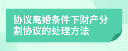 协议离婚条件下财产分割协议的处理方法