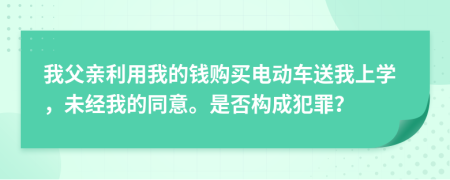 我父亲利用我的钱购买电动车送我上学，未经我的同意。是否构成犯罪？