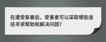 在遭受家暴后，受害者可以采取哪些途径寻求帮助和解决问题？