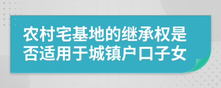农村宅基地的继承权是否适用于城镇户口子女