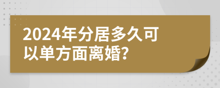 2024年分居多久可以单方面离婚？