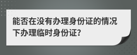 能否在没有办理身份证的情况下办理临时身份证？