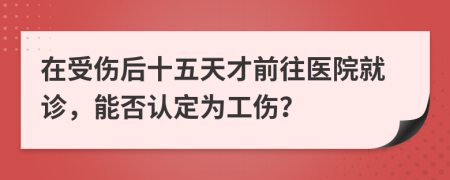 在受伤后十五天才前往医院就诊，能否认定为工伤？