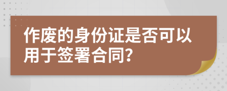 作废的身份证是否可以用于签署合同？