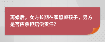 离婚后，女方长期在家照顾孩子，男方是否应承担赔偿责任？